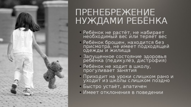 ПРЕНЕБРЕЖЕНИЕ НУЖДАМИ РЕБЁНКА Ребёнок не растёт, не набирает необходимый вес или теряет вес Ребёнок брошен, находится без присмотра, не имеет подходящей одежды и жилища Запущенное состояние здоровья ребёнка (педикулёз, дистрофия) Ребёнок не ходит в школу, прогуливает занятия Приходит на уроки слишком рано и уходит из школы слишком поздно Быстро устаёт, апатичен Имеет отклонения в поведении 