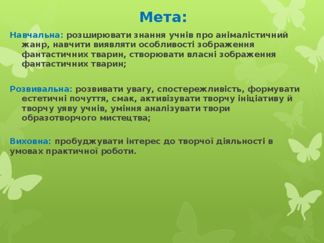 Мета: Навчальна: розширювати знання учнів про анімалістичний жанр, навчити виявляти особливості зображення фантастичних тварин, створювати власні зображення фантастичних тварин;  Розвивальна: розвивати увагу, спостережливість, формувати естетичні почуття, смак, активізувати творчу ініціативу й творчу уяву учнів, уміння аналізувати твори образотворчого мистецтва; Виховна:  пробуджувати інтерес до творчої діяльності в умовах практичної роботи. 
