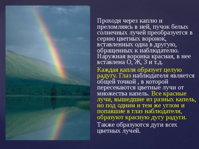 Проходя через каплю и преломляясь в ней, пучок белых солнечных лучей преобразуется в серию цветных воронок, вставленных одна в другую, обращенных к наблюдателю. Наружная воронка красная, в нее вставлена О, Ж, З и т.д. Каждая капля образует целую радугу. Глаз наблюдателя является общей точкой , в которой пересекаются цветные лучи от множества капель. Все красные лучи, вышедшие из разных капель, но под одним и тем же углом и попавшие в глаз наблюдателя, образуют красную дугу радуги. Также образуются дуги всех цветных лучей. 