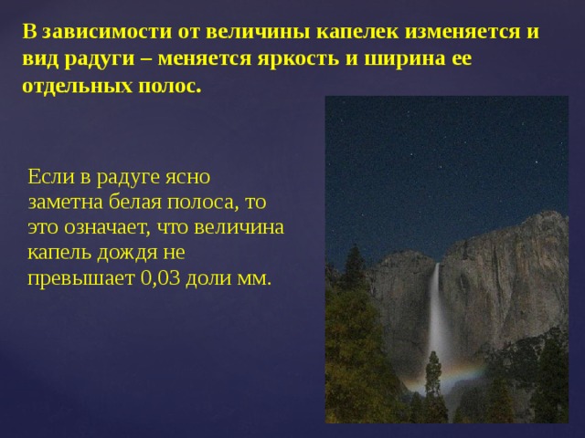 В зависимости от величины капелек изменяется и вид радуги – меняется яркость и ширина ее отдельных полос. Если в радуге ясно заметна белая полоса, то это означает, что величина капель дождя не превышает 0,03 доли мм. 