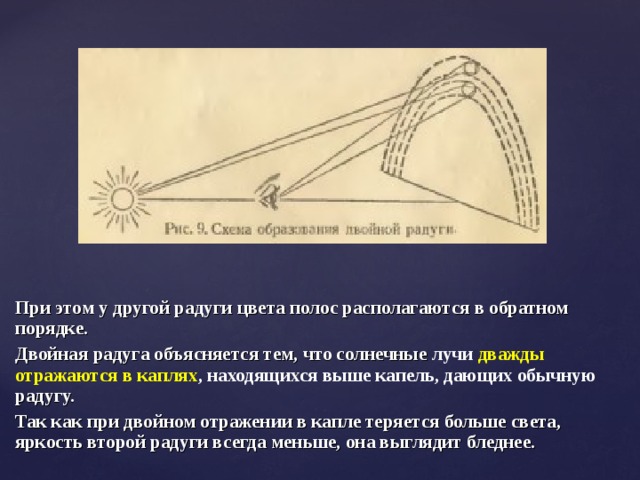 При этом у другой радуги цвета полос располагаются в обратном порядке. Двойная радуга объясняется тем, что солнечные лучи дважды отражаются в каплях , находящихся выше капель, дающих обычную радугу. Так как при двойном отражении в капле теряется больше света, яркость второй радуги всегда меньше, она выглядит бледнее. 