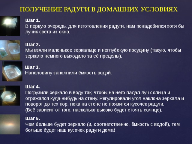 ПОЛУЧЕНИЕ РАДУГИ В ДОМАШНИХ УСЛОВИЯХ Шаг 1. В первую очередь, для изготовления радуги, нам понадобился хотя бы лучик света из окна. Шаг 2. Мы взяли маленькое зеркальце и неглубокую посудину (такую, чтобы зеркало немного выходило за её пределы).  Шаг 3.  Наполовину заполнили ёмкость водой. Шаг 4. Погрузили зеркало в воду так, чтобы на него падал луч солнца и отражался куда-нибудь на стену. Регулировали угол наклона зеркала и поворот до тех пор, пока на стене не появится кусочек радуги. (Всё зависит от того, насколько высоко будет стоять солнце). Шаг 5. Чем больше будет зеркало (и, соответственно, ёмкость с водой), тем больше будет наш кусочек радуги дома! 