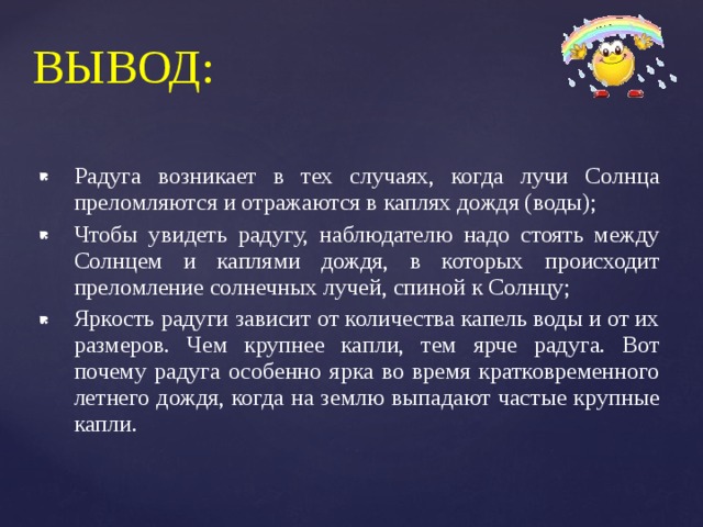 ВЫВОД: Радуга возникает в тех случаях, когда лучи Солнца преломляются и отражаются в каплях дождя (воды); Чтобы увидеть радугу, наблюдателю надо стоять между Солнцем и каплями дождя, в которых происходит преломление солнечных лучей, спиной к Солнцу; Яркость радуги зависит от количества капель воды и от их размеров. Чем крупнее капли, тем ярче радуга. Вот почему радуга особенно ярка во время кратковременного летнего дождя, когда на землю выпадают частые крупные капли. 