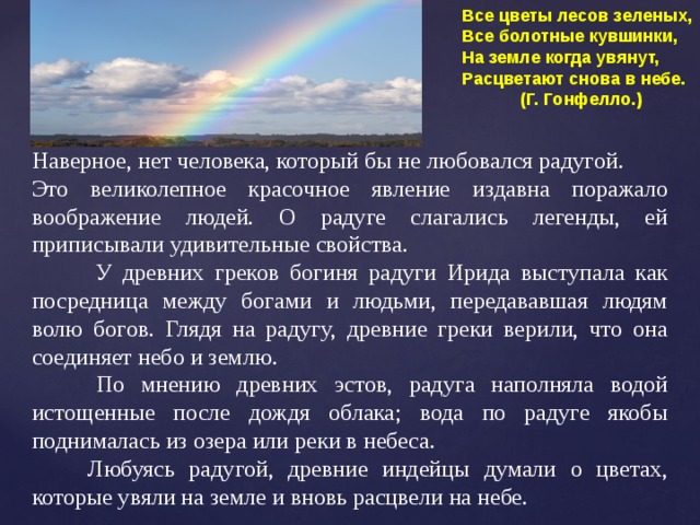 Все цветы лесов зеленых, Все болотные кувшинки, На земле когда увянут, Расцветают снова в небе.  (Г. Гонфелло.) Наверное, нет человека, который бы не любовался радугой. Это великолепное красочное явление издавна поражало воображение людей. О радуге слагались легенды, ей приписывали удивительные свойства.  У древних греков богиня радуги Ирида выступала как посредница между богами и людьми, передававшая людям волю богов. Глядя на радугу, древние греки верили, что она соединяет небо и землю.  По мнению древних эстов, радуга наполняла водой истощенные после дождя облака; вода по радуге якобы поднималась из озера или реки в небеса.  Любуясь радугой, древние индейцы думали о цветах, которые увяли на земле и вновь расцвели на небе. 