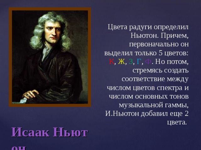 Цвета радуги определил Ньютон. Причем, первоначально он выделил только 5 цветов: К , Ж , З , Г , Ф . Но потом, стремясь создать соответствие между числом цветов спектра и числом основных тонов музыкальной гаммы, И.Ньютон добавил еще 2 цвета . Исаак Ньютон 