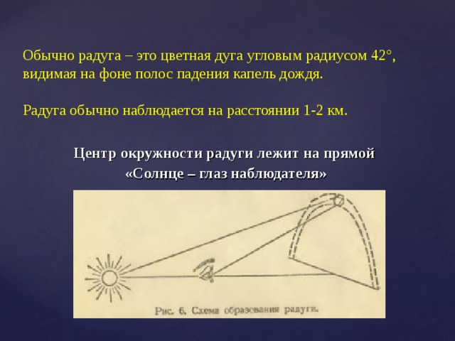 Обычно радуга – это цветная дуга угловым радиусом 42°, видимая на фоне полос падения капель дождя.   Радуга обычно наблюдается на расстоянии 1-2 км.   Центр окружности радуги лежит на прямой «Солнце – глаз наблюдателя» 