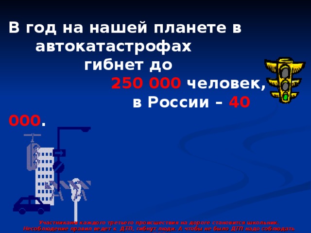 В год на нашей планете в  автокатастрофах  гибнет до  250 000 человек,  в России – 40 000 . Участниками каждого третьего происшествия на дороге становится школьник. Несоблюдение правил ведет к ДТП, гибнут люди. А чтобы не было ДТП надо соблюдать ПДД 