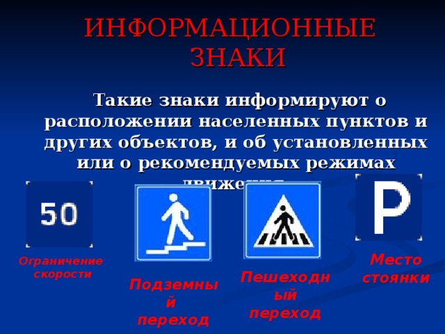 ИНФОРМАЦИОННЫЕ ЗНАКИ  Такие знаки информируют о расположении населенных пунктов и других объектов, и об установленных или о рекомендуемых режимах движения.     Место стоянки Ограничение скорости Пешеходный переход Подземный переход 