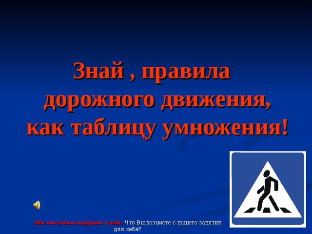 Знай , правила дорожного движения, как таблицу умножения! Эти листовки подарим 1-кам. Что Вы возьмете с нашего занятия для себя?  