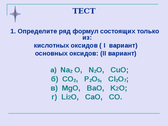 ТЕСТ 1. Определите  ряд формул состоящих только из:  кислотных оксидов ( I вариант )  основных оксидов: ( II вариант )   а)   Na 2  O,  N 2 O,  CuO;  б )  CO 2 ,  P 2 O 5 ,  Cl 2 O 7 ;   в )  MgO,  BaO,  K 2 O;  г )  Li 2 O,  CaO,  CO .  