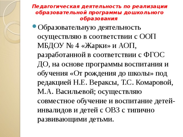 Педагогическая деятельность по реализации образовательной программы дошкольного образования   Образовательную деятельность осуществляю в соответствии с ООП МБДОУ № 4 «Жарки» и АОП, разработанной в соответствии с ФГОС ДО, на основе программы воспитания и обучения «От рождения до школы» под редакцией Н.Е. Вераксы, Т.С. Комаровой, М.А. Васильевой; осуществляю совместное обучение и воспитание детей-инвалидов и детей с ОВЗ с типично развивающими детьми. 