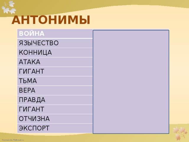АНТОНИМЫ ВОЙНА МИР ЯЗЫЧЕСТВО ЕДИНОБОЖИЕ КОННИЦА ПЕХОТА АТАКА ОБОРОНА ГИГАНТ ВЕЛИКАН ТЬМА СВЕТ ВЕРА ЕРЕСЬ ПРАВДА ЛОЖЬ ГИГАНТ ЛИЛИПУТ ОТЧИЗНА ЧУЖБИНА ЭКСПОРТ ИМПОРТ 