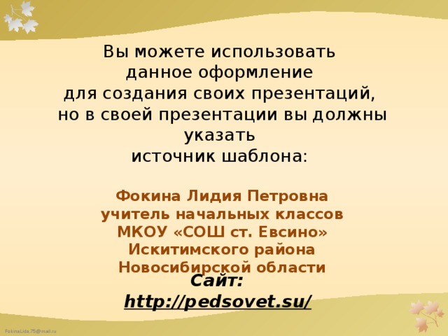 Вы можете использовать данное оформление для создания своих презентаций, но в своей презентации вы должны указать источник шаблона: Фокина Лидия Петровна учитель начальных классов МКОУ «СОШ ст. Евсино» Искитимского района Новосибирской области   Сайт: http://pedsovet.su/  