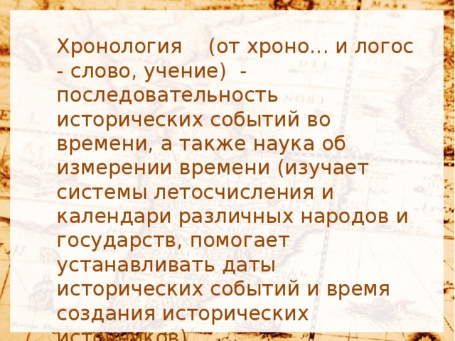 Хронология  (от хроно... и логос - слово, учение) - последовательность исторических событий во времени, а также наука об измерении времени (изучает системы летосчисления и календари различных народов и государств, помогает устанавливать даты исторических событий и время создания исторических источников).   В древней хронологии у разных народов применялись различные системы счета лет, приуроченные к какому-либо событию (реальному или мифическому) или началу династии правителей  