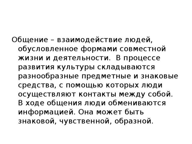 Общение – взаимодействие людей, обусловленное формами совместной жизни и деятельности. В процессе развития культуры складываются разнообразные предметные и знаковые средства, с помощью которых люди осуществляют контакты между собой. В ходе общения люди обмениваются информацией. Она может быть знаковой, чувственной, образной. 