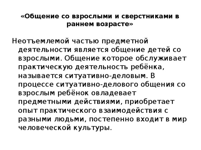 «Общение со взрослыми и сверстниками в раннем возрасте»   Неотъемлемой частью предметной деятельности является общение детей со взрослыми. Общение которое обслуживает практическую деятельность ребёнка, называется ситуативно-деловым. В процессе ситуативно-делового общения со взрослым ребёнок овладевает предметными действиями, приобретает опыт практического взаимодействия с разными людьми, постепенно входит в мир человеческой культуры. 