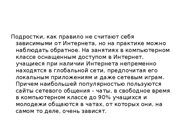 Подростки, как правило не считают себя зависимыми от Интернета, но на практике можно наблюдать обратное. На занятиях в компьютерном классе оснащенным доступом в Интернет, учащиеся при наличии Интернета непременно находятся в глобальной сети, предпочитая его локальным приложениям и даже сетевым играм. Причем наибольшей популярностью пользуются сайты сетевого общения - чаты, в свободное время в компьютерном классе до 90% учащихся и молодежи общаются в чатах, от которых они, на самом то деле, очень зависят. 