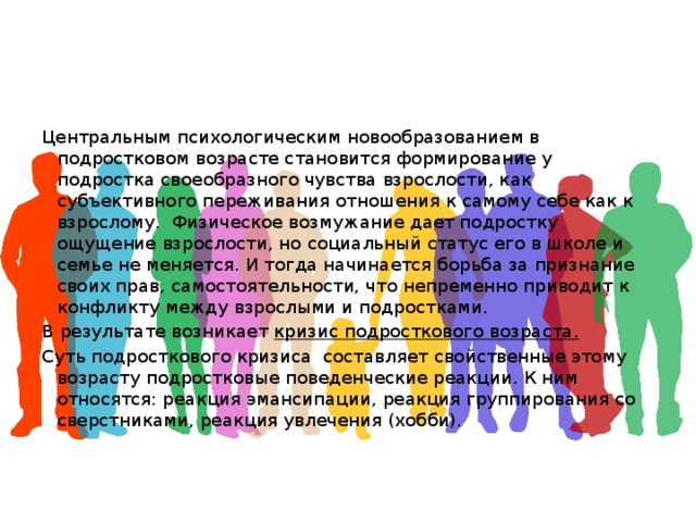 Центральным психологическим новообразованием в подростковом возрасте становится формирование у подростка своеобразного чувства взрослости, как субъективного переживания отношения к самому себе как к взрослому. Физическое возмужание дает подростку ощущение взрослости, но социальный статус его в школе и семье не меняется. И тогда начинается борьба за признание своих прав, самостоятельности, что непременно приводит к конфликту между взрослыми и подростками. В результате возникает кризис подросткового возраста.  Суть подросткового кризиса составляет свойственные этому возрасту подростковые поведенческие реакции. К ним относятся: реакция эмансипации, реакция группирования со сверстниками, реакция увлечения (хобби). 