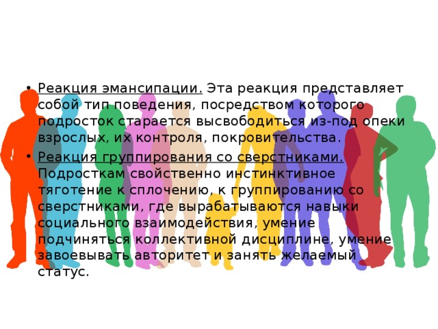 Реакция эмансипации. Эта реакция представляет собой тип поведения, посредством которого подросток старается высвободиться из-под опеки взрослых, их контроля, покровительства. Реакция группирования со сверстниками. Подросткам свойственно инстинктивное тяготение к сплочению, к группированию со сверстниками, где вырабатываются навыки социального взаимодействия, умение подчиняться коллективной дисциплине, умение завоевывать авторитет и занять желаемый статус. 