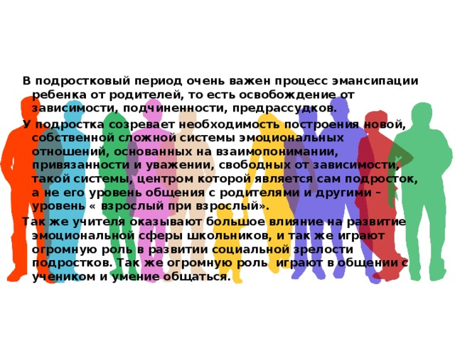 В подростковый период очень важен процесс эмансипации ребенка от родителей, то есть освобождение от зависимости, подчиненности, предрассудков. У подростка созревает необходимость построения новой, собственной сложной системы эмоциональных отношений, основанных на взаимопонимании, привязанности и уважении, свободных от зависимости, такой системы, центром которой является сам подросток, а не его уровень общения с родителями и другими – уровень « взрослый при взрослый». Так же учителя оказывают большое влияние на развитие эмоциональной сферы школьников, и так же играют огромную роль в развитии социальной зрелости подростков. Так же огромную роль играют в общении с учеником и умение общаться.  