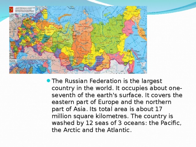 The Russian Federation is the largest country in the world. It occupies about one-seventh of the earth's surface. It covers the eastern part of Europe and the northern part of Asia. Its total area is about 17 million square kilometres. The country is washed by 12 seas of 3 oceans: the Pacific, the Arctic and the Atlantic. 
