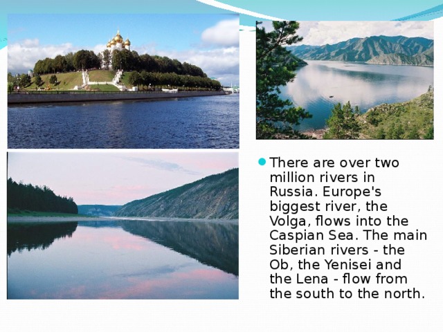 There are over two million rivers in Russia. Europe's biggest river, the Volga, flows into the Caspian Sea. The main Siberian rivers - the Ob, the Yenisei and the Lena - flow from the south to the north. 