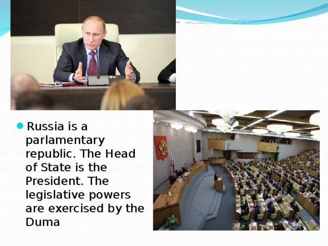 Russia is a parlamentary republic. The Head of State is the President. The legislative powers are exercised by the Duma 