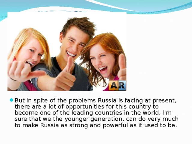 But in spite of the problems Russia is facing at present, there are a lot of opportunities for this country to become one of the leading countries in the world. I'm sure that we the younger generation, can do very much to make Russia as strong and powerful as it used to be. 