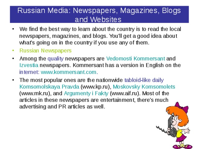 Russian Media: Newspapers, Magazines, Blogs and Websites  We find the best way to learn about the country is to read the local newspapers, magazines, and blogs. You'll get a good idea about what's going on in the country if you use any of them. Russian Newspapers Among the quality newspapers are Vedomosti Kommersant  and Izvestia newspapers. Kommersant has a version in English on the internet:  www.kommersant.com . The most popular ones are the nationwide tabloid-like daily  Komsomolskaya Pravda (www.kp.ru), Moskovsky Komsomolets (www.mk.ru), and Argumenty i Fakty (www.aif.ru). Most of the articles in these newspapers are entertainment, there's much advertising and PR articles as well. 