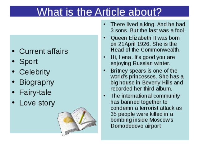 What is the Article about? There lived a king. And he had 3 sons. But the last was a fool. Queen Elizabeth II was born on 21April 1926. She is the Head of the Commonwealth. Hi, Lena. It’s good you are enjoying Russian winter. Britney spears is one of the world’s princesses. She has a big house in Beverly Hills and recorded her third album. The international community has banned together to condemn a terrorist attack as 35 people were killed in a bombing inside Moscow’s Domodedovo airport  Current affairs Sport Celebrity Biography Fairy-tale Love story   