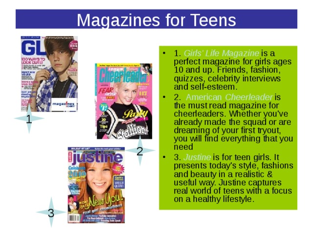 Magazines for Teens 1. Girls' Life Magazine is a perfect magazine for girls ages 10 and up. Friends, fashion, quizzes, celebrity interviews and self-esteem. 2. American Cheerleader is the must read magazine for cheerleaders. Whether you've already made the squad or are dreaming of your first tryout, you will find everything that you need 3. Justine  is for teen girls. It presents today's style, fashions and beauty in a realistic & useful way. Justine captures real world of teens with a focus on a healthy lifestyle. 1 2 3 