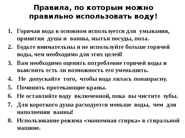 Правила, по которым можно правильно использовать воду! Горячая вода в основном используется для  умывания, принятия  душа и  ванны, мытья посуды, пола. Будьте внимательны и не используйте больше горячей воды, чем необходимо для этих целей! Вам необходимо оценить потребление горячей воды и выяснить есть ли возможность его уменьшить.   Не  допускайте  того,  чтобы вода лилась понапрасну. Починить протекающие краны. Не оставляйте воду  включенной, пока  вы чистите  зубы. Для короткого душа расходуется меньше  воды,  чем  для наполнения  ванны! Использование режима «экономная стирка» в стиральной машине.   