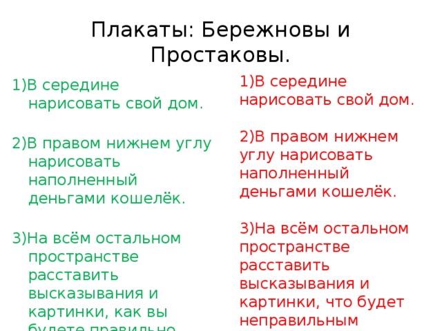 Плакаты: Бережновы и Простаковы. 1)В середине нарисовать свой дом. 2)В правом нижнем углу нарисовать наполненный деньгами кошелёк. 3)На всём остальном пространстве расставить высказывания и картинки, что будет неправильным использованием энергии! 1)В середине нарисовать свой дом.   2)В правом нижнем углу нарисовать наполненный деньгами кошелёк.   3)На всём остальном пространстве расставить высказывания и картинки, как вы будете правильно использовать энергию! 