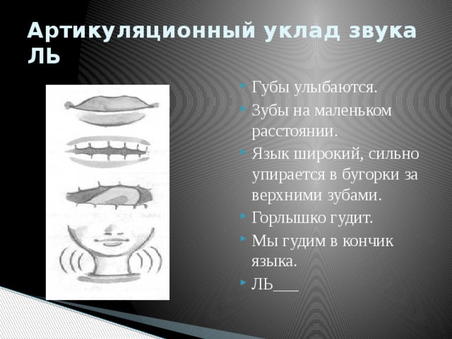Артикуляционный уклад звука ЛЬ Губы улыбаются. Зубы на маленьком расстоянии. Язык широкий, сильно упирается в бугорки за верхними зубами. Горлышко гудит. Мы гудим в кончик языка. ЛЬ___ 