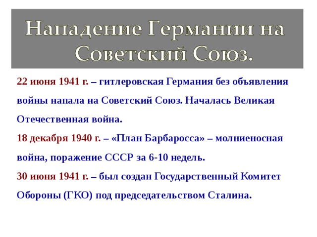 22 июня 1941 г. – гитлеровская Германия без объявления войны напала на Советский Союз. Началась Великая Отечественная война. 18 декабря 1940 г. – «План Барбаросса» – молниеносная война, поражение СССР за 6-10 недель. 30 июня 1941 г. – был создан Государственный Комитет Обороны (ГКО) под председательством Сталина. 