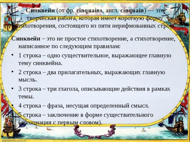 Синквейн  (от фр.  cinquains , англ.  cinquain ) — это творческая работа, которая имеет короткую форму стихотворения, состоящего из пяти нерифмованных строк. Синквейн  – это не простое стихотворение, а стихотворение, написанное по следующим правилам: 1 строка – одно существительное, выражающее главную тему cинквейна. 2 строка – два прилагательных, выражающих главную мысль. 3 строка – три глагола, описывающие действия в рамках темы. 4 строка – фраза, несущая определенный смысл. 5 строка – заключение в форме существительного (ассоциация с первым словом).  