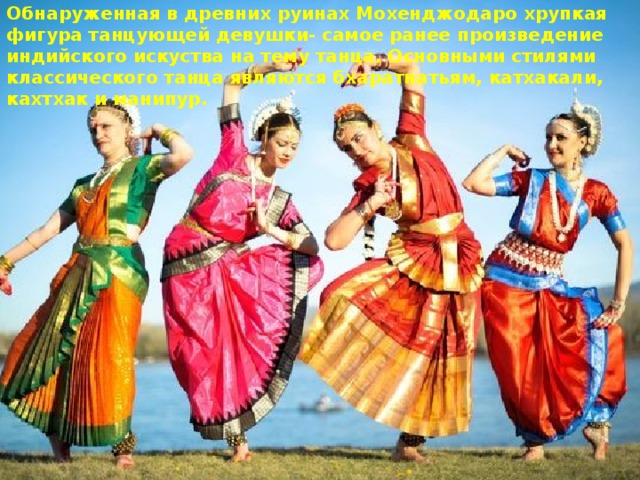 Обнаруженная в древних руинах Мохенджодаро хрупкая фигура танцующей девушки- самое ранее произведение индийского искуства на тему танца. Основными стилями классического танца являются бхаратнатьям, катхакали, кахтхак и манипур. 
