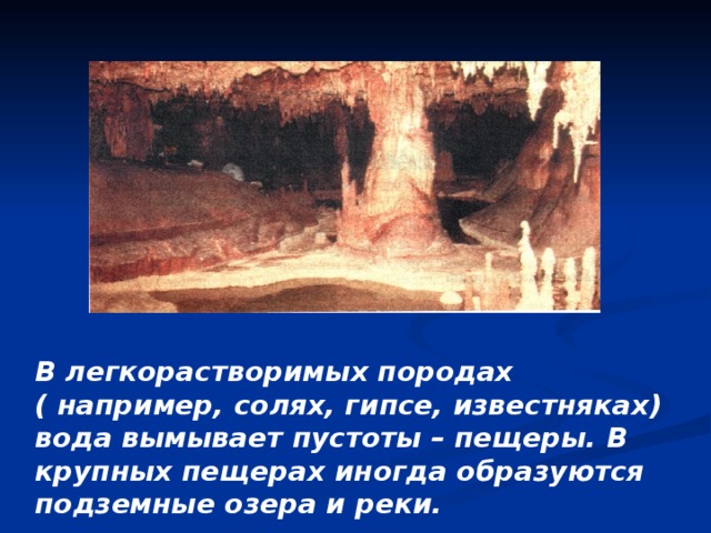 В легкорастворимых породах ( например, солях, гипсе, известняках) вода вымывает пустоты – пещеры. В крупных пещерах иногда образуются подземные озера и реки. 