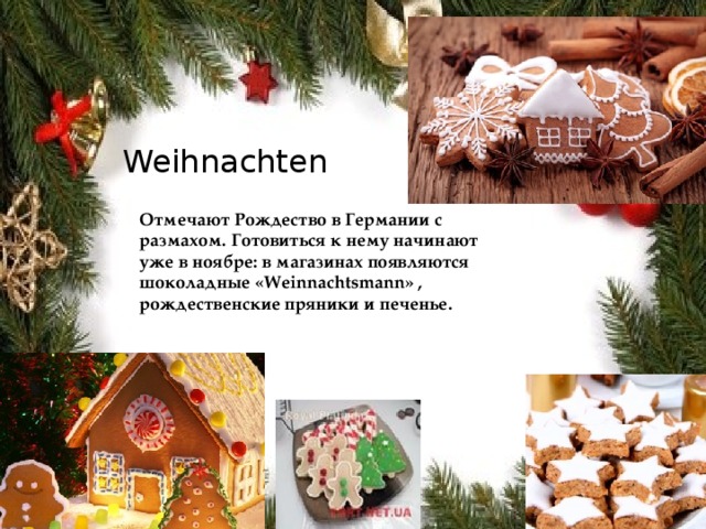 Weihnachten Отмечают Рождество в Германии с размахом. Готовиться к нему начинают уже в ноябре: в магазинах появляются шоколадные «Weinnachtsmann» , рождественские пряники и печенье. 