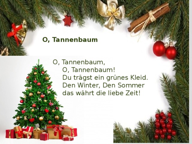 O, Tannenbaum O, Tannenbaum,  O, Tannenbaum!  Du trägst ein grünes Kleid.  Den Winter, Den Sommer  das währt die liebe Zeit! 