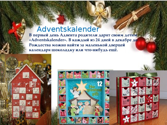 Adventskalender В первый день Адвента родители дарят своим детям «Adventskalender». В каждый из 24 дней в декабре до Рождества можно найти за маленькой дверцей календаря шоколадку или что-нибудь ещё. 