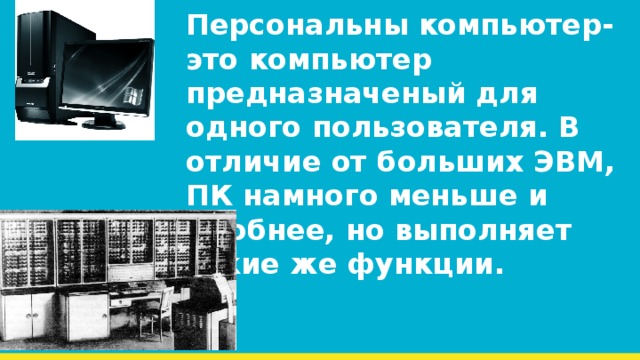 Персональны компьютер-это компьютер предназначеный для одного пользователя. В отличие от больших ЭВМ, ПК намного меньше и удобнее, но выполняет такие же функции. 