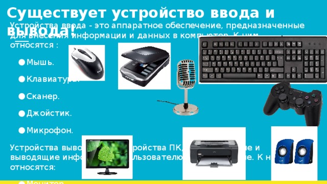 Существует устройство ввода и вывода!   Устройства ввода - это аппаратное обеспечение, предназначенные для внесения информации и данных в компьютер. К ним относятся : Мышь. Клавиатура. Сканер. Джойстик. Микрофон. Устройства вывода - это устройства ПК, показывающие и выводящие информацию пользователю в любой форме. К ним относятся: Монитор Колонки Принтер 