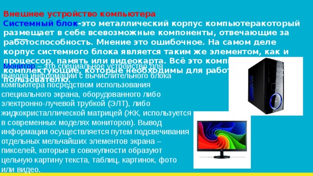 Внешнее устройство компьютера  Системный блок -это металлический корпус компьютеракоторый размещает в себе всевозможные компоненты, отвечающие за работоспособность. Мнение это ошибочное. На самом деле корпус системного блока является таким же элементом, как и процессор, память или видеокарта. Всё это компьютерные комплектующие, которые необходимы для работы любому пользователю.  Монитор – это специальное устройство для вывода информации с вычислительного блока компьютера посредством использования специального экрана, оборудованного либо электронно-лучевой трубкой (ЭЛТ), либо жидкокристаллической матрицей (ЖК, используется в современных моделях мониторов). Вывод информации осуществляется путем подсвечивания отдельных мельчайших элементов экрана – пикселей, которые в совокупности образуют цельную картину текста, таблиц, картинок, фото или видео. 