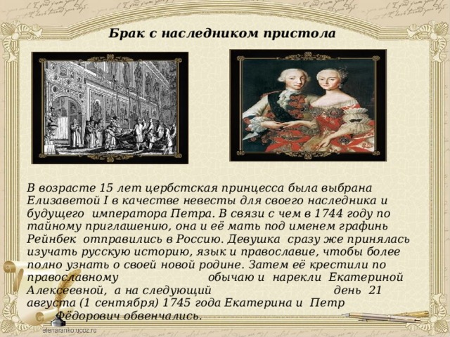 Брак с наследником пристола  В возрасте 15 лет цербстская принцесса была выбрана Елизаветой I в качестве невесты для своего наследника и будущего императора Петра. В связи с чем в 1744 году по тайному приглашению, она и её мать под именем графинь Рейнбек отправились в Россию. Девушка сразу же принялась изучать русскую историю, язык и православие, чтобы более полно узнать о своей новой родине. Затем её крестили по православному обычаю и нарекли Екатериной Алексеевной, а на следующий день 21 августа (1 сентября) 1745 года Екатерина и Петр Фёдорович обвенчались.   