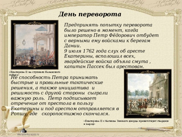 День переворота  Предпринять попытку переворота было решено в момент, когда император Петр Фёдорович отбудет с верными ему войсками к берегам Дании.  9 июля 1762 года слух об аресте Екатерины, всполошил всех, гвардейские войска объяла смута , капитан Пассек был арестован. «Екатерина II на ступенях Казанского собора» Не способность Петра принимать быстрые и правильные тактические решения, а также инициатива и решимость с другой стороны сыграли важную роль. Петр подписывает отречение от престола в пользу Екатерины и под арестом отправляется в Ропшу, где скоропостижно скончался. «Екатерина II с балкона Зимнего дворца приветствует гвардию и народ» 