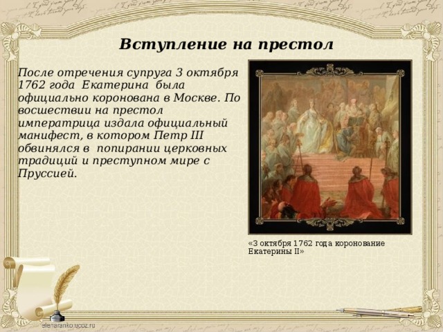 Вступление на престол После отречения супруга 3 октября 1762 года Екатерина была официально коронована в Москве. По восшествии на престол императрица издала официальный манифест, в котором Петр III обвинялся в попирании церковных традиций и преступном мире с Пруссией. «3 октября 1762 года коронование Екатерины II» 