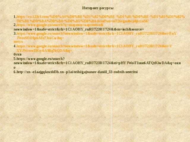 Интернет-ресурсы https://ru.123rf.com/%D0%A4%D0%BE%D1%82%D0%BE-%D1%81%D0%BE-%D1%81%D1%82%D0%BE%D0%BA%D0%B0/%D0%B5%D0%B6.html?sti=m726vgmlbcp8pz1a56| https://www.google.ru/search?q= шарики+картинки& newwindow=1&safe=strict&rlz=1C1AOHY_ruRU723RU724&tbm=isch&source = https://www.google.ru/search?newwindow=1&safe=strict&rlz=1C1AOHY_ruRU723RU724&ei=FnYJWreSDIHp6ATe7JroCw&q= петух https://www.google.ru/search?newwindow=1&safe=strict&rlz=1C1AOHY_ruRU723RU724&ei=YXYJWrnwDKn-6AS0q76QDA&q= букв https://www.google.ru/search?newwindow=1&safe=strict&rlz=1C1AOHY_ruRU723RU724&ei=pHYJWoiTIuue6ATQtKiwDA&q= окно http://xn--e1aajgqkncdd3h.xn--p1ai/stihi/gajnanov-daniil_33-rodnih-sestritsi 