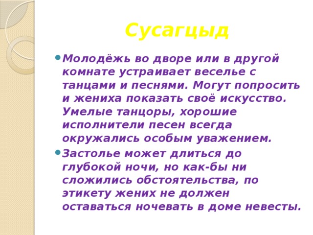 Сусагцыд Молодёжь во дворе или в другой комнате устраивает веселье с танцами и песнями. Могут попросить и жениха показать своё искусство. Умелые танцоры, хорошие исполнители песен всегда окружались особым уважением. Застолье может длиться до глубокой ночи, но как-бы ни сложились обстоятельства, по этикету жених не должен оставаться ночевать в доме невесты. 