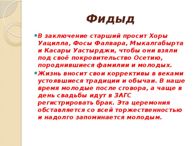 Фидыд В заключение старший просит Хоры Уацилла, Фосы Фалвара, Мыкалгабырта и Касары Уастырджи, чтобы они взяли под своё покровительство Осетию, породнившиеся фамилии и молодых. Жизнь вносит свои коррективы в веками устоявшиеся традиции и обычаи. В наше время молодые после сговора, а чаще в день свадьбы идут в ЗАГС регистрировать брак. Эта церемония обставляется со всей торжественностью и надолго запоминается молодым. 